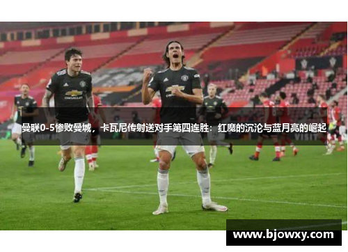 曼联0-5惨败曼城，卡瓦尼传射送对手第四连胜：红魔的沉沦与蓝月亮的崛起