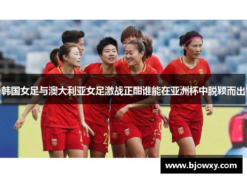 韩国女足与澳大利亚女足激战正酣谁能在亚洲杯中脱颖而出